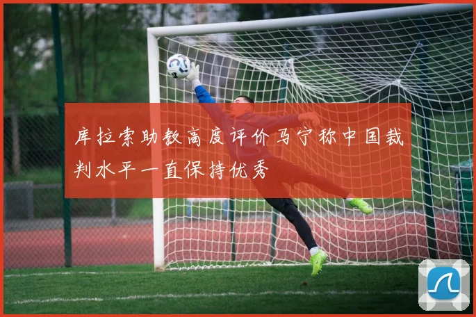 库拉索助教高度评价马宁称中国裁判水平一直保持优秀