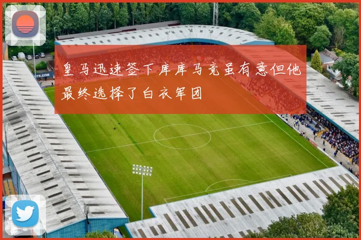 皇马迅速签下库库马竞虽有意但他最终选择了白衣军团