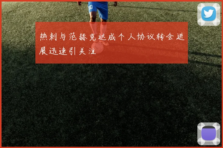 热刺与范赫克达成个人协议转会进展迅速引关注