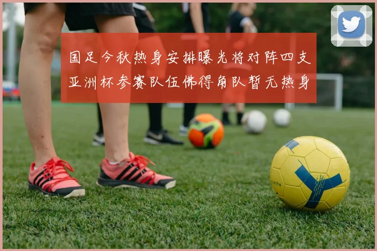 国足今秋热身安排曝光将对阵四支亚洲杯参赛队伍佛得角队暂无热身计划