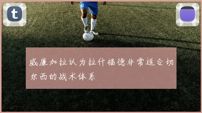 威廉加拉认为拉什福德非常适合切尔西的战术体系