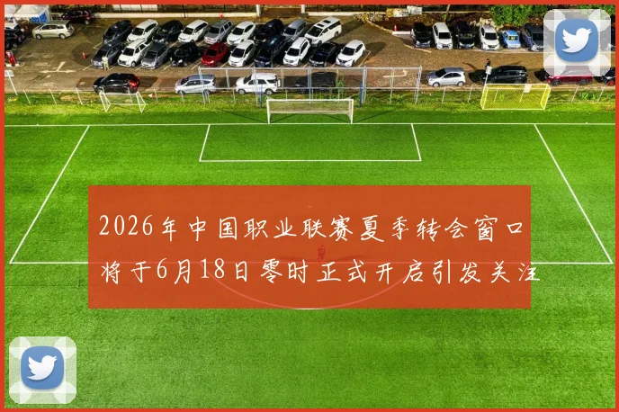 2026年中国职业联赛夏季转会窗口将于6月18日零时正式开启引发关注